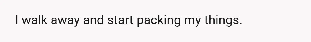 I walk away and start packing my things.