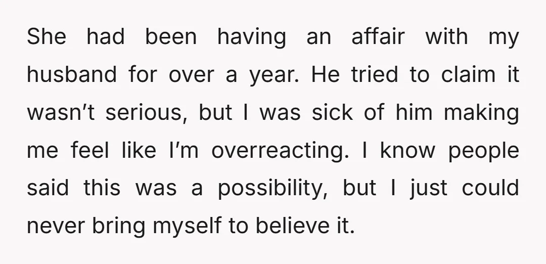 I have never felt so betrayed; everything made sense. She knew details about our relationship, our house, our routines, the kids. Things that would be impossible for a stranger to...