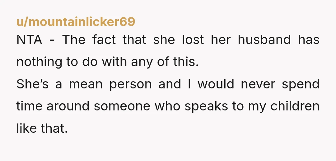 u/mountainlicker69 NTA - The fact that she lost her husband has nothing to do with any of this. She’s a mean person and I would never spend time around someone...