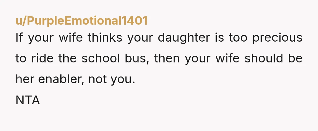 u/PurpleEmotional1401
If your wife thinks your daughter is too precious to ride the school bus, then your wife should be her enabler, not you.
NTA