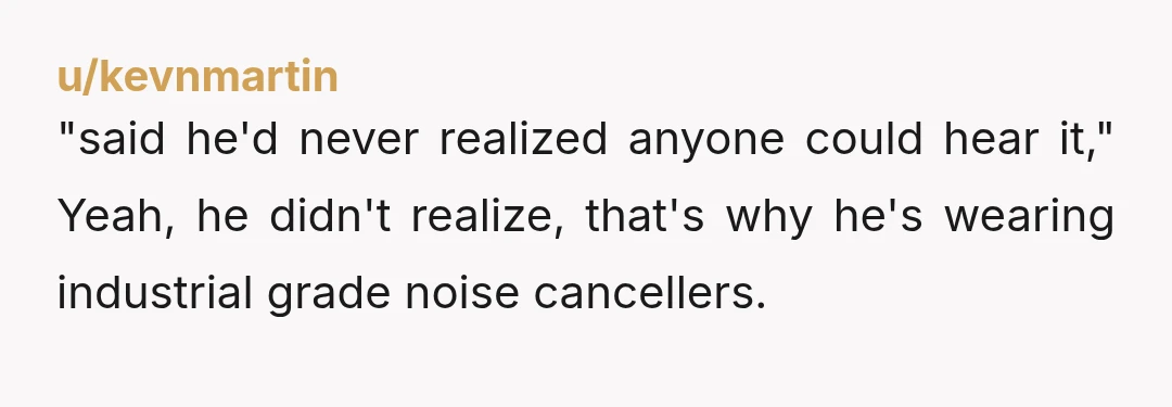 u/kevnmartin
"said he'd never realized anyone could hear it," Yeah, he didn't realize, that's why he's wearing industrial grade noise cancellers.