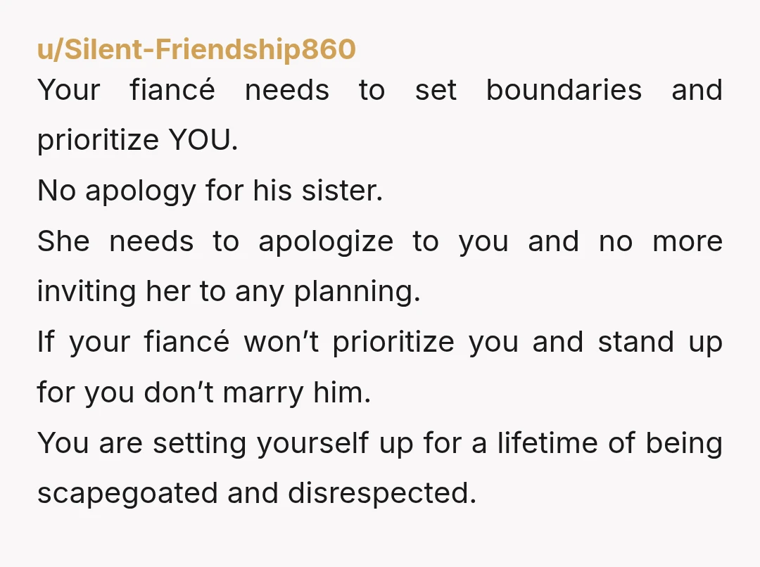 u/Silent-Friendship860 Your fiancé needs to set boundaries and prioritize YOU. No apology for his sister. She needs to apologize to you and no more inviting her to any planning. If...
