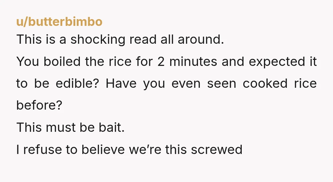 u/butterbimbo This is a shocking read all around. You boiled the rice for 2 minutes and expected it to be edible? Have you even seen cooked rice before? This must...