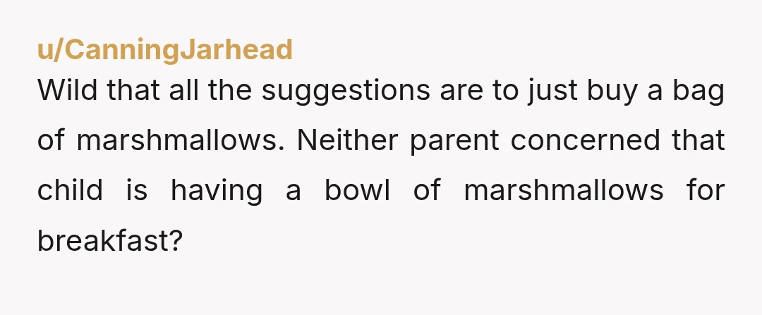 u/CanningJarhead
Wild that all the suggestions are to just buy a bag of marshmallows. Â Neither parent concerned that child is having a bowl of marshmallows for breakfast? Â