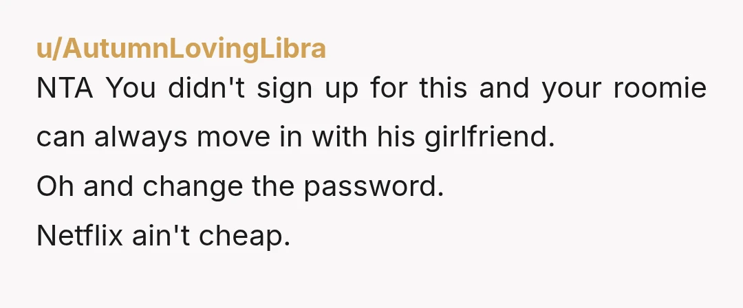 u/AutumnLovingLibra
NTA You didn't sign up for this and your roomie can always move in with his girlfriend.
Oh and change the password.
Netflix ain't cheap.