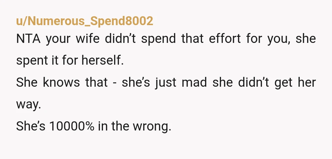 u/Numerous_Spend8002 NTA your wife didn’t spend that effort for you, she spent it for herself. She knows that - she’s just mad she didn’t get her way. She’s 10000% in...