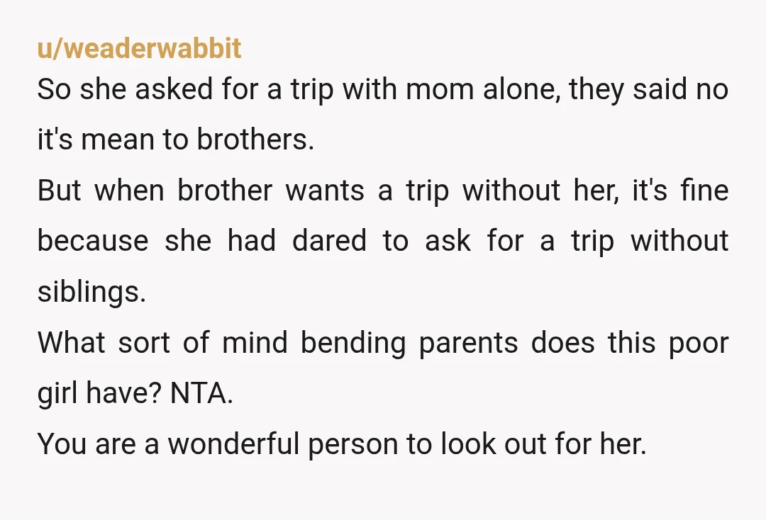 u/weaderwabbit So she asked for a trip with mom alone, they said no it's mean to brothers. But when brother wants a trip without her, it's fine because she had...