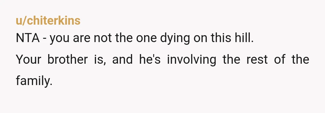u/chiterkins NTA - you are not the one dying on this hill. Your brother is, and he's involving the rest of the family. If your family cares more about whether...