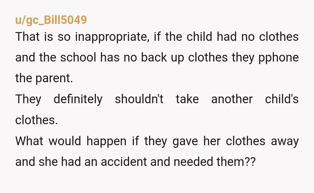 u/gc_Bill5049 That is so inappropriate, if the child had no clothes and the school has no back up clothes they pphone the parent. They definitely shouldn't take another child's clothes....