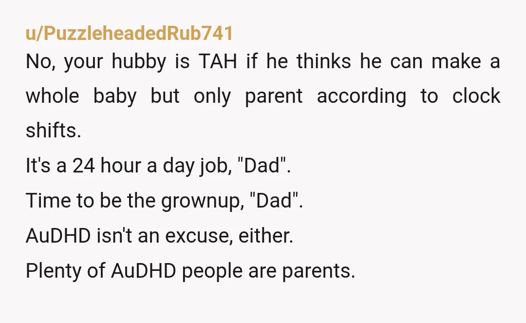 u/PuzzleheadedRub741 No, your hubby is TAH if he thinks he can make a whole baby but only parent according to clock shifts. It's a 24 hour a day job, "Dad"....