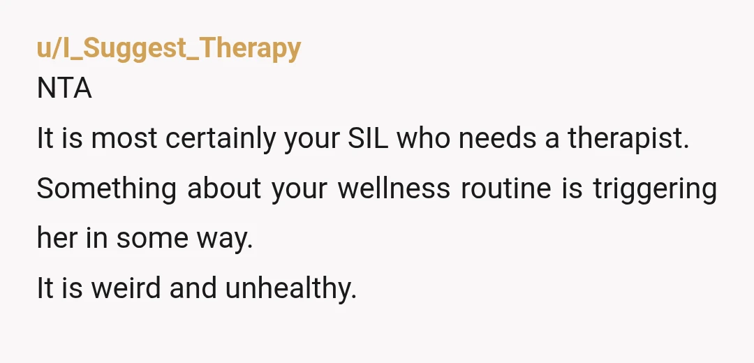 u/I_Suggest_Therapy NTA It is most certainly your SIL who needs a therapist. Something about your wellness routine is triggering her in some way. It is weird and unhealthy.