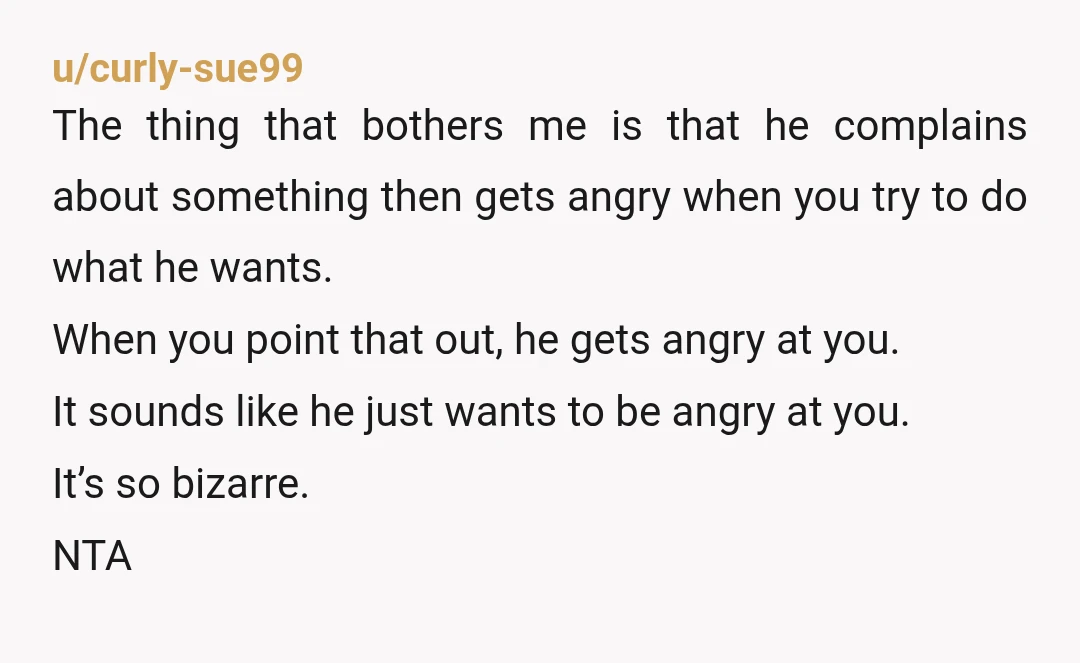 u/curly-sue99 The thing that bothers me is that he complains about something then gets angry when you try to do what he wants. When you point that out, he gets...