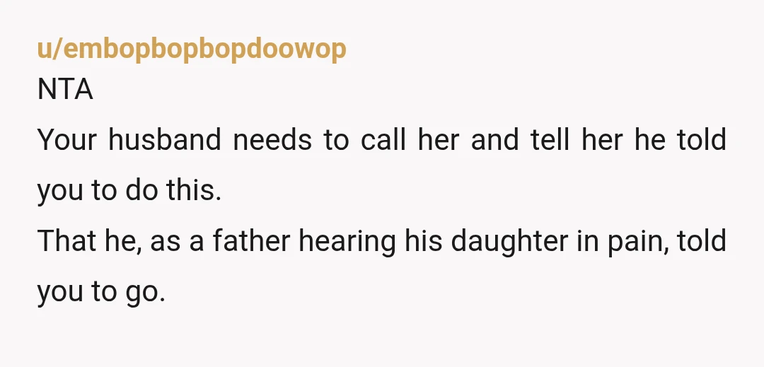 u/embopbopbopdoowop NTA Your husband needs to call her and tell her he told you to do this. That he, as a father hearing his daughter in pain, told you to...