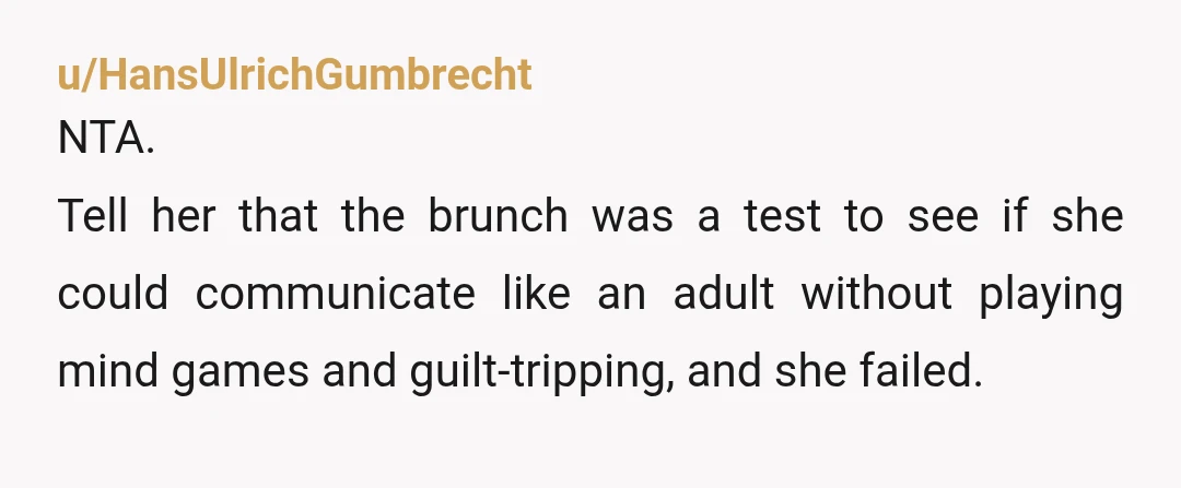 u/HansUlrichGumbrecht
NTA.
Tell her that the brunch was a test to see if she could communicate like an adult without playing mind games and guilt-tripping, and she failed.