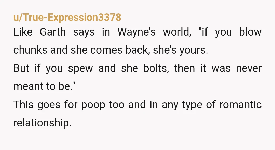 u/True-Expression3378 Like Garth says in Wayne's world, "if you blow chunks and she comes back, she's yours. But if you spew and she bolts, then it was never meant to...