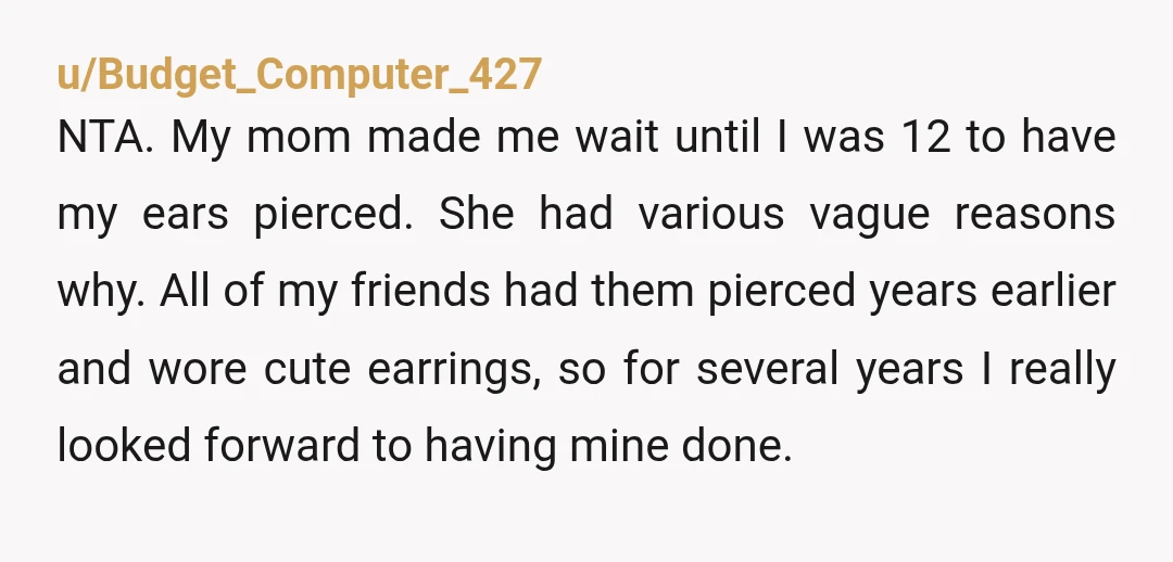 u/Budget_Computer_427 NTA. My mom made me wait until I was 12 to have my ears pierced. She had various vague reasons why. All of my friends had them pierced years...