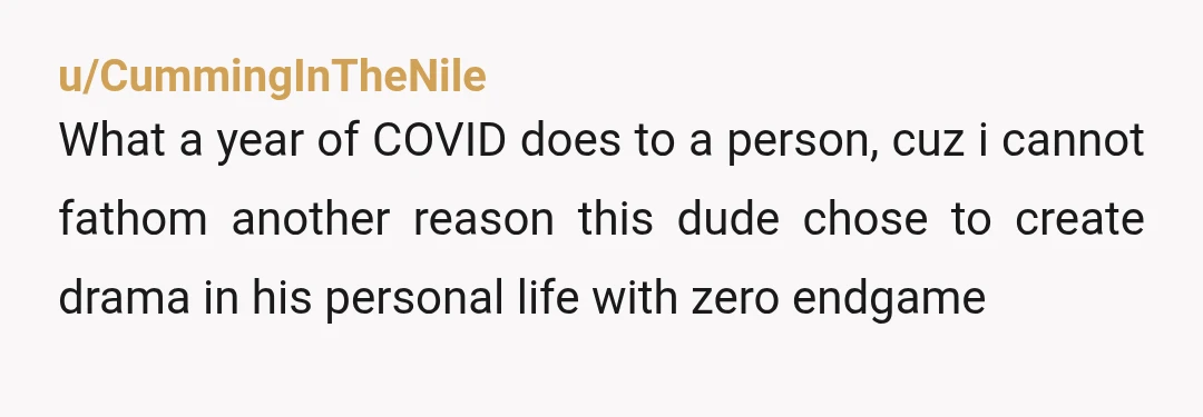 u/CummingInTheNile
What a year of COVID does to a person, cuz i cannot fathom another reason this dude chose to create drama in his personal life with zero endgame