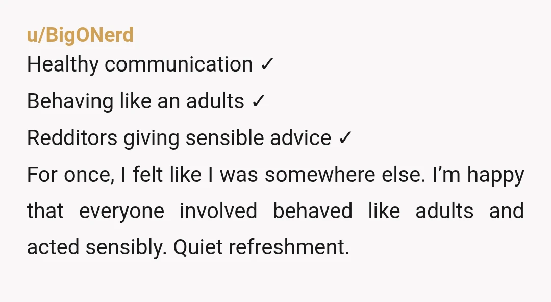 u/BigONerd Healthy communication ✓ Behaving like an adults ✓ Redditors giving sensible advice ✓ For once, I felt like I was somewhere else. I’m happy that everyone involved behaved like...