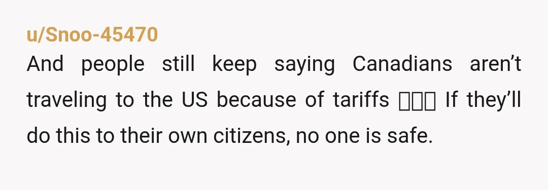 u/Snoo-45470 And people still keep saying Canadians aren’t traveling to the US because of tariffs 🙄🙄🙄 If they’ll do this to their own citizens, no one is safe.