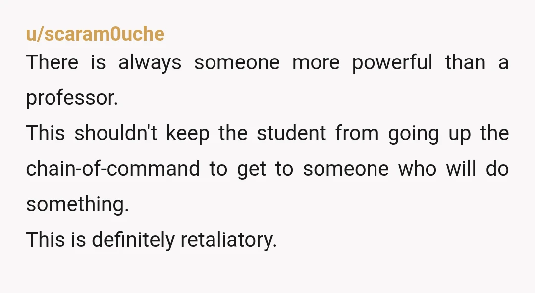 u/scaram0uche There is always someone more powerful than a professor. This shouldn't keep the student from going up the chain-of-command to get to someone who will do something. This is...
