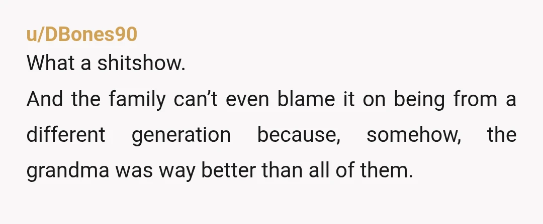 u/DBones90
What a shitshow.
And the family can’t even blame it on being from a different generation because, somehow, the grandma was way better than all of them.