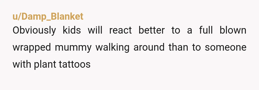 u/Damp_Blanket
Obviously kids will react better to a full blown wrapped mummy walking around than to someone with plant tattoos