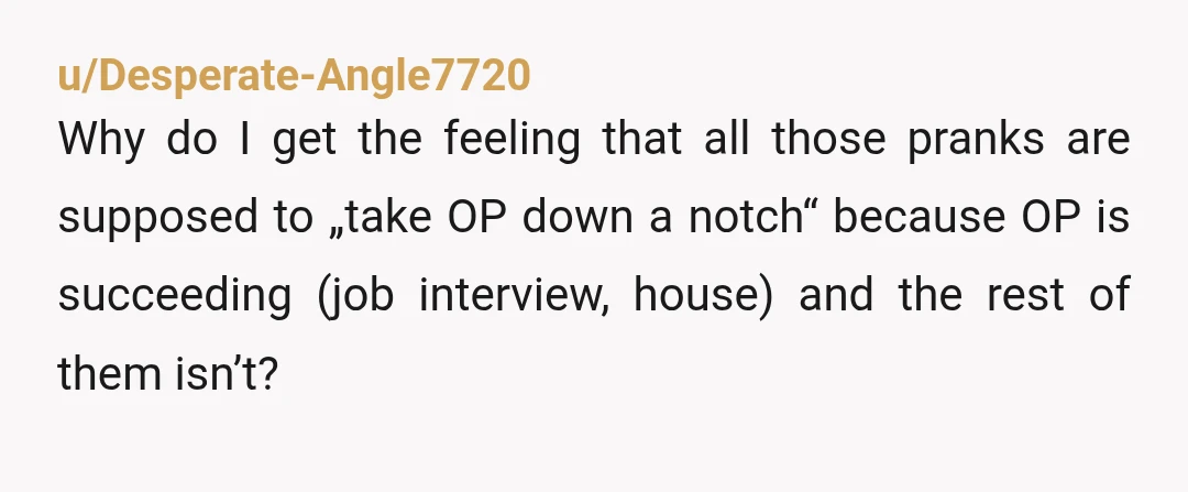 u/Desperate-Angle7720 Why do I get the feeling that all those pranks are supposed to „take OP down a notch“ because OP is succeeding (job interview, house) and the rest of...