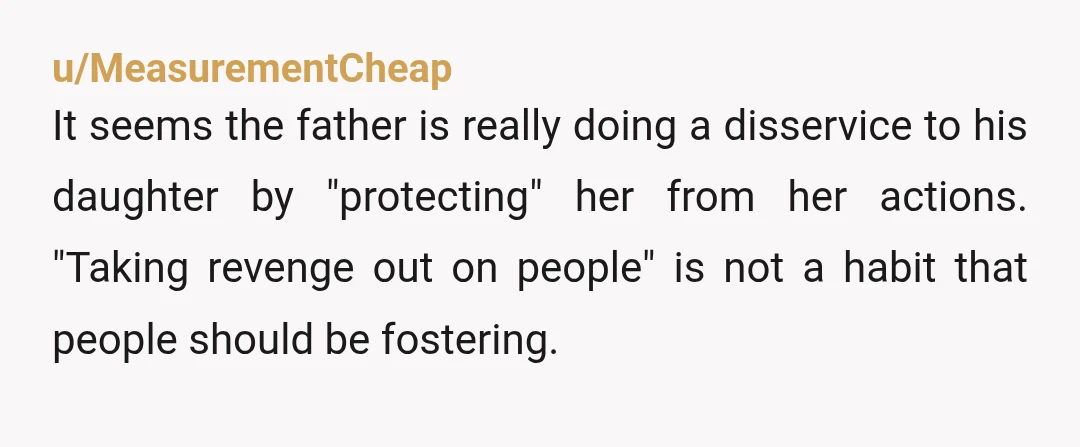 u/MeasurementCheap It seems the father is really doing a disservice to his daughter by "protecting" her from her actions. "Taking revenge out on people" is not a habit that people...
