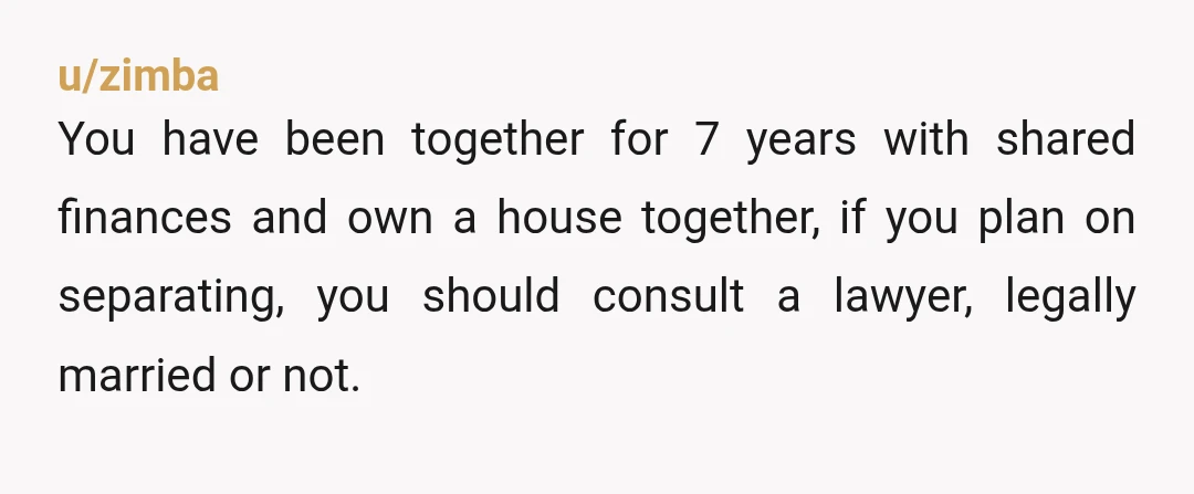 u/zimba
You have been together for 7 years with shared finances and own a house together, if you plan on separating, you should consult a lawyer, legally married or not.