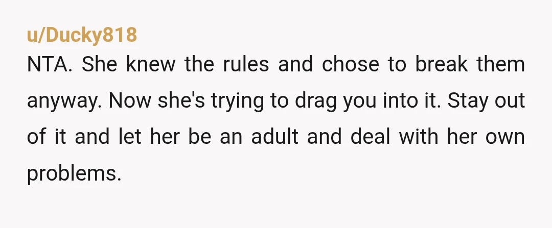 u/Ducky818 NTA. She knew the rules and chose to break them anyway. Now she's trying to drag you into it. Stay out of it and let her be an adult...