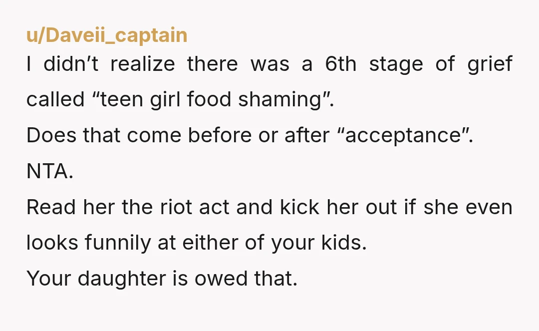 u/Daveii_captain I didn’t realize there was a 6th stage of grief called “teen girl food shaming”. Does that come before or after “acceptance”. NTA. Read her the riot act and...
