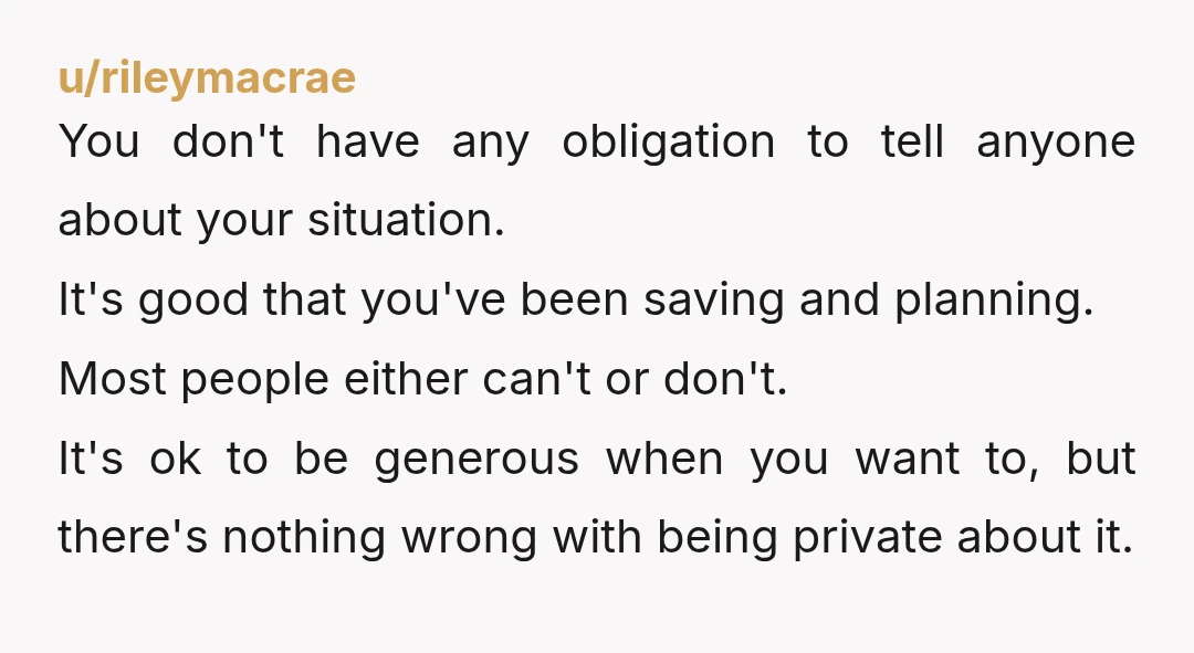 u/rileymacrae You don't have any obligation to tell anyone about your situation. It's good that you've been saving and planning. Most people either can't or don't. It's ok to be...