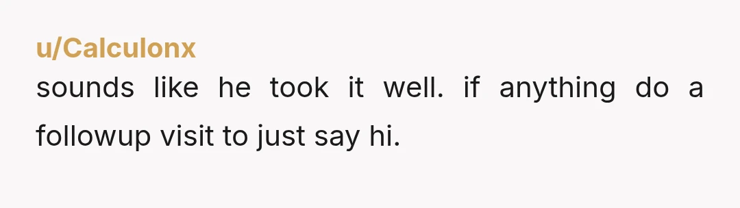 u/Calculonx
sounds like he took it well. if anything do a followup visit to just say hi.
