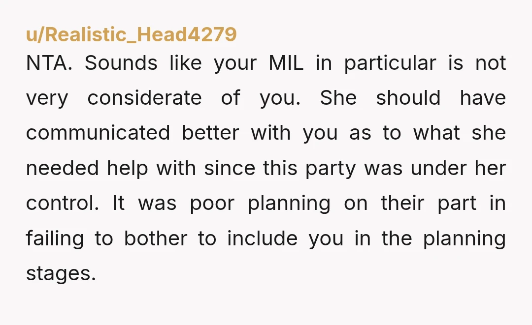 u/Realistic_Head4279 NTA. Sounds like your MIL in particular is not very considerate of you. She should have communicated better with you as to what she needed help with since this...