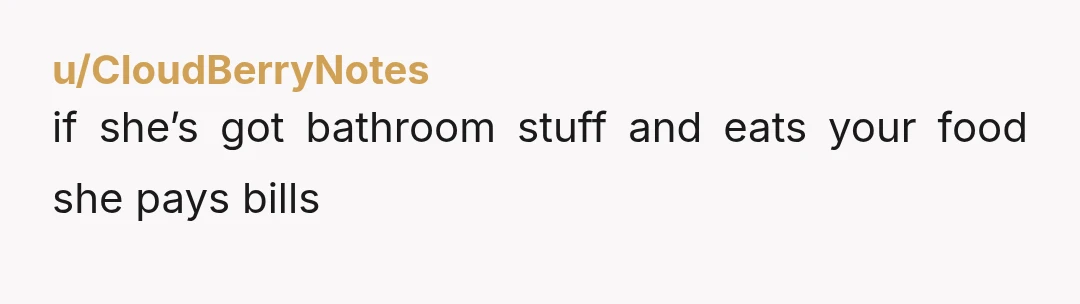 u/CloudBerryNotes
if she’s got bathroom stuff and eats your food she pays bills