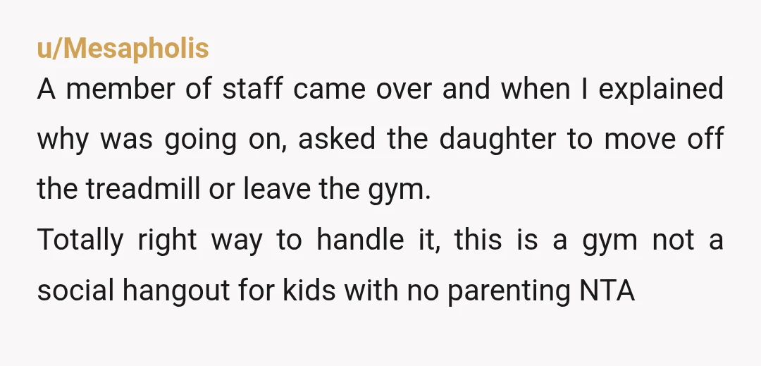 u/Mesapholis A member of staff came over and when I explained why was going on, asked the daughter to move off the treadmill or leave the gym. Totally right way...