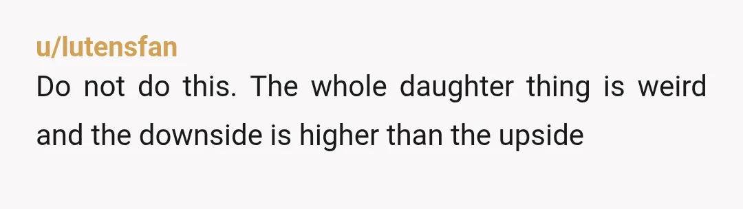 u/lutensfan
Do not do this. The whole daughter thing is weird and the downside is higher than the upside