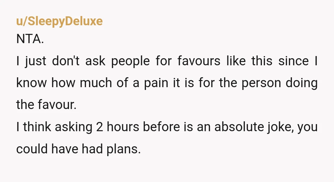 u/SleepyDeluxe NTA. I just don't ask people for favours like this since I know how much of a pain it is for the person doing the favour. I think asking...