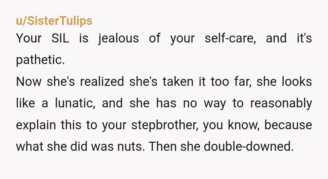 u/SisterTulips Your SIL is jealous of your self-care, and it's pathetic. Now she's realized she's taken it too far, she looks like a lunatic, and she has no way to...