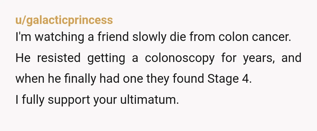 u/galacticprincess I'm watching a friend slowly die from colon cancer. He resisted getting a colonoscopy for years, and when he finally had one they found Stage 4. I fully support...