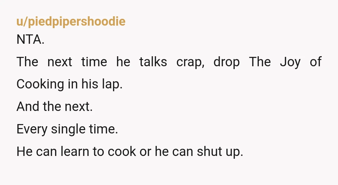 u/piedpipershoodie NTA. The next time he talks crap, drop The Joy of Cooking in his lap. And the next. Every single time. He can learn to cook or he can...