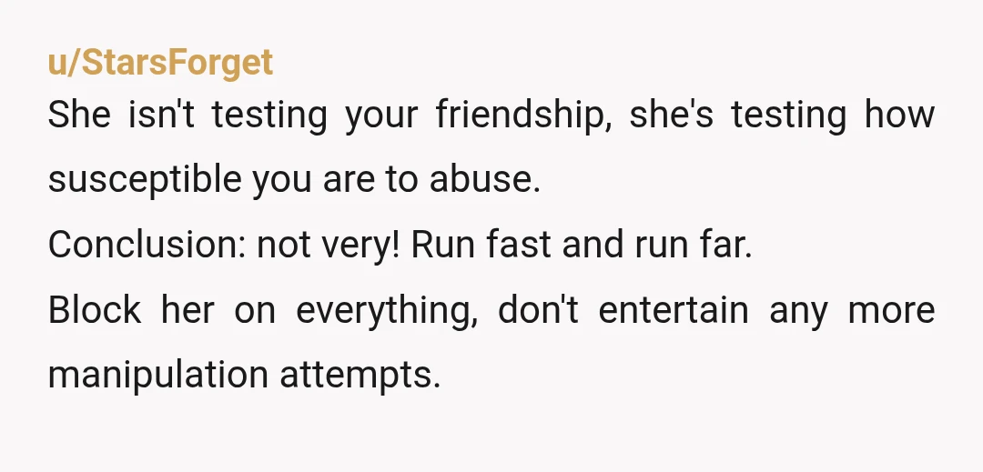 u/StarsForget She isn't testing your friendship, she's testing how susceptible you are to abuse. Conclusion: not very! Run fast and run far. Block her on everything, don't entertain any more...