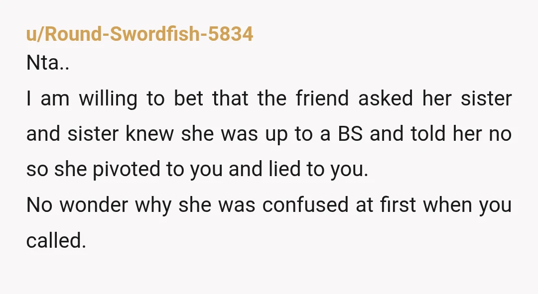 u/Round-Swordfish-5834 Nta.. I am willing to bet that the friend asked her sister and sister knew she was up to a BS and told her no so she pivoted to...