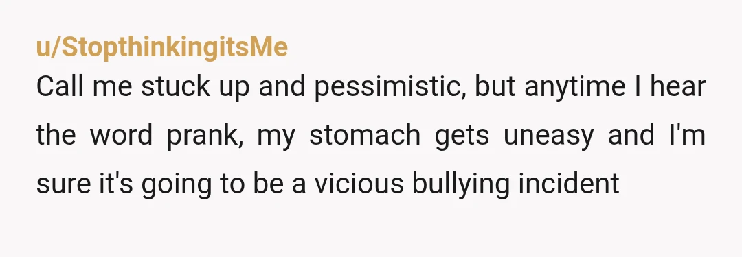 u/StopthinkingitsMe
Call me stuck up and pessimistic, but anytime I hear the word prank, my stomach gets uneasy and I'm sure it's going to be a vicious bullying incident