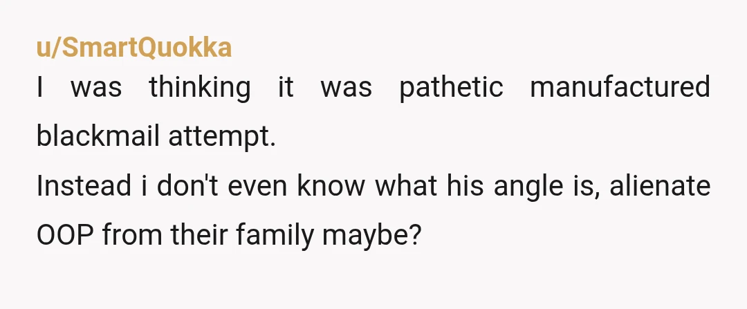 u/SmartQuokka
I was thinking it was pathetic manufactured blackmail attempt.
Instead i don't even know what his angle is, alienate OOP from their family maybe?