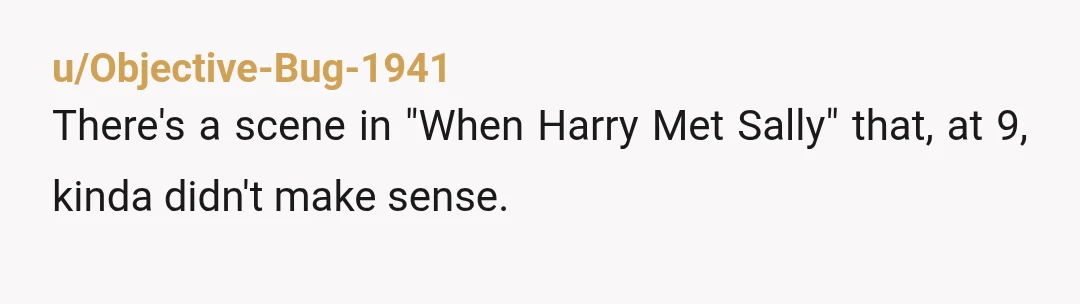 u/Objective-Bug-1941 There's a scene in "When Harry Met Sally" that, at 9, kinda didn't make sense. Then, rewatching it, when it randomly came on TV at 35 just a few...