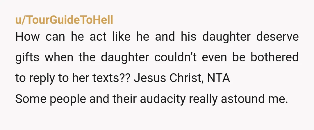 u/TourGuideToHell How can he act like he and his daughter deserve gifts when the daughter couldn’t even be bothered to reply to her texts?? Jesus Christ, NTA Some people and...