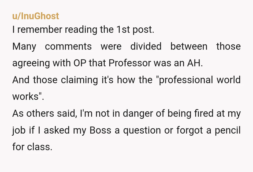 u/InuGhost I remember reading the 1st post. Many comments were divided between those agreeing with OP that Professor was an AH. And those claiming it's how the "professional world works". ...