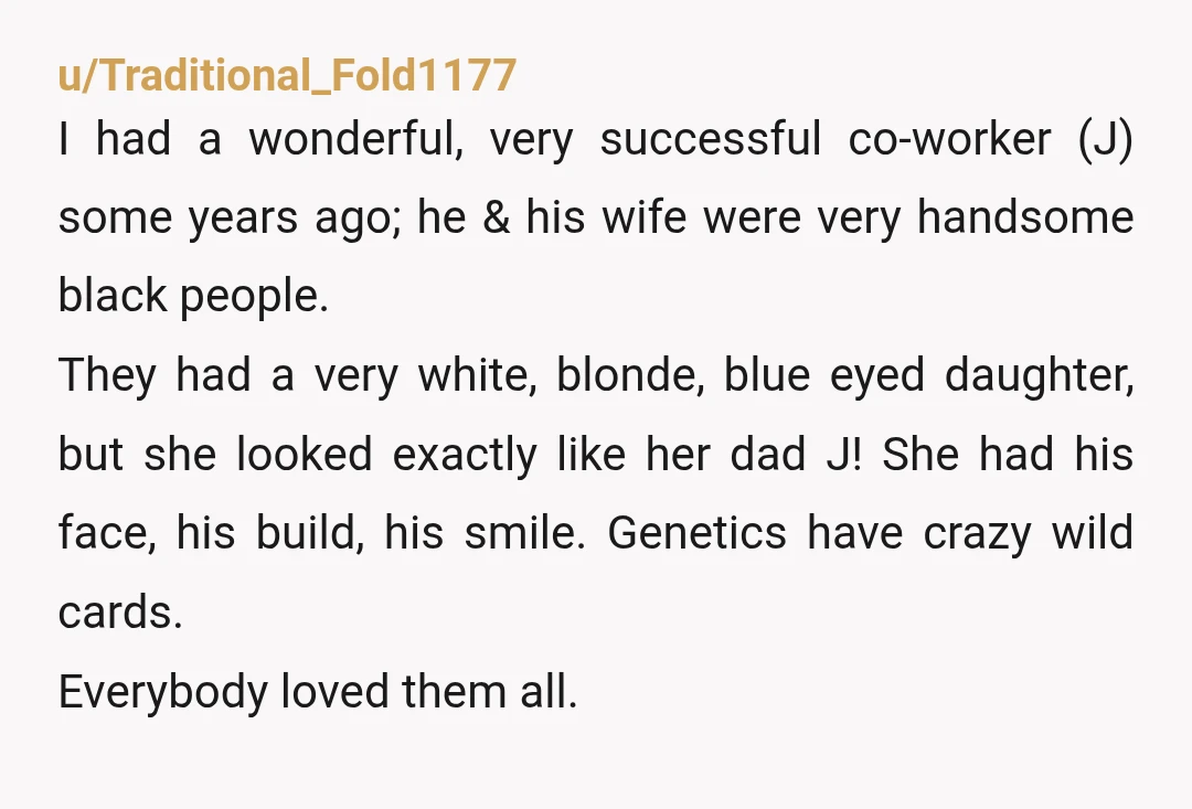 u/Traditional_Fold1177 I had a wonderful, very successful co-worker (J) some years ago; he & his wife were very handsome black people. They had a very white, blonde, blue eyed daughter,...