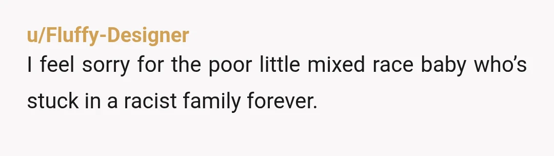 u/Fluffy-Designer
I feel sorry for the poor little mixed race baby who’s stuck in a racist family forever.